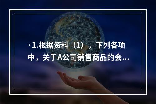 ·1.根据资料（1），下列各项中，关于A公司销售商品的会计处