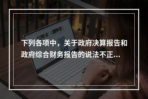 下列各项中，关于政府决算报告和政府综合财务报告的说法不正确的