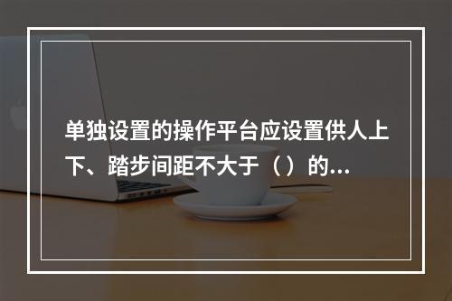 单独设置的操作平台应设置供人上下、踏步间距不大于（ ）的扶梯