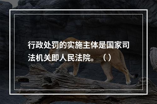 行政处罚的实施主体是国家司法机关即人民法院。（ ）