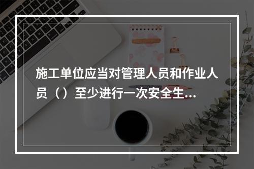 施工单位应当对管理人员和作业人员（ ）至少进行一次安全生产教