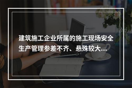 建筑施工企业所属的施工现场安全生产管理参差不齐、悬殊较大，其