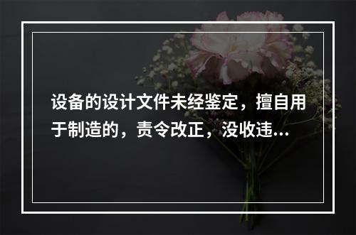 设备的设计文件未经鉴定，擅自用于制造的，责令改正，没收违法制