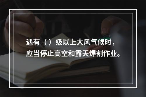 遇有（ ）级以上大风气候时，应当停止高空和露天焊割作业。