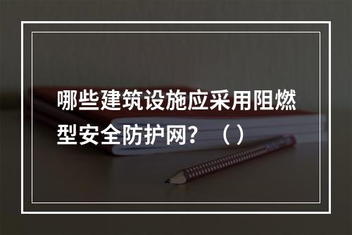 哪些建筑设施应采用阻燃型安全防护网？（ ）