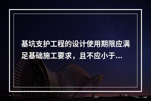 基坑支护工程的设计使用期限应满足基础施工要求，且不应小于（