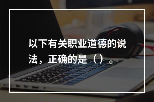 以下有关职业道德的说法，正确的是（ ）。