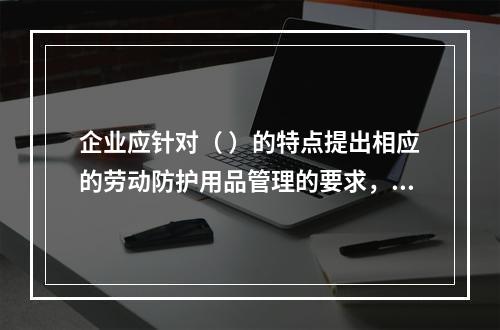 企业应针对（ ）的特点提出相应的劳动防护用品管理的要求，并对