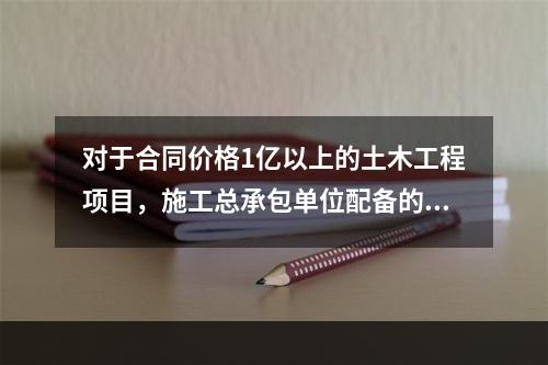 对于合同价格1亿以上的土木工程项目，施工总承包单位配备的专职