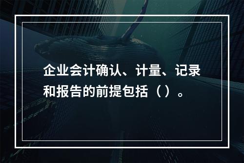 企业会计确认、计量、记录和报告的前提包括（ ）。