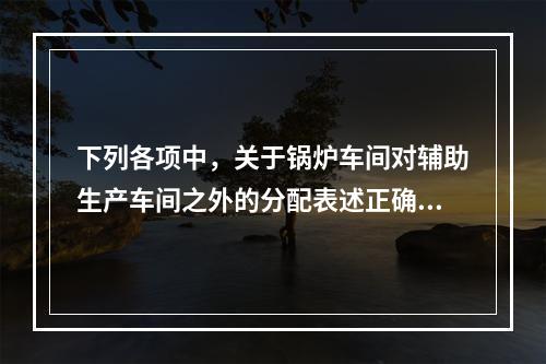 下列各项中，关于锅炉车间对辅助生产车间之外的分配表述正确的是