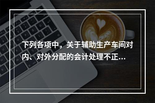 下列各项中，关于辅助生产车间对内、对外分配的会计处理不正确的