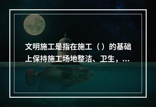 文明施工是指在施工（ ）的基础上保持施工场地整洁、卫生，施工