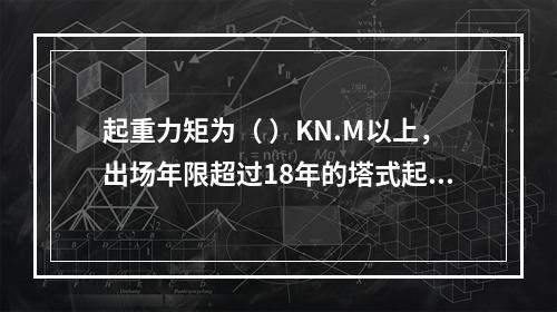 起重力矩为（ ）KN.M以上，出场年限超过18年的塔式起重机