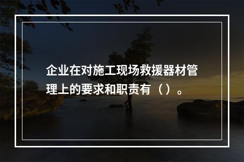 企业在对施工现场救援器材管理上的要求和职责有（ ）。