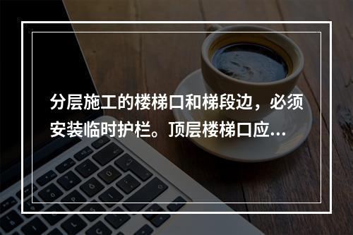 分层施工的楼梯口和梯段边，必须安装临时护栏。顶层楼梯口应随工