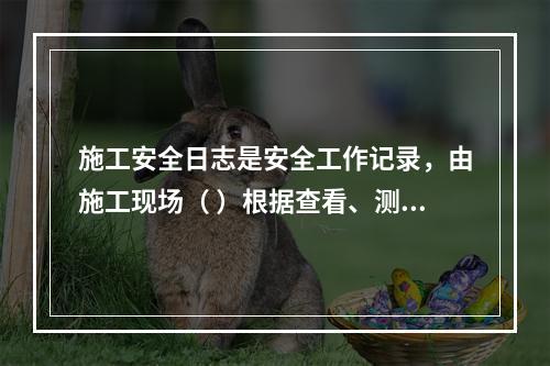 施工安全日志是安全工作记录，由施工现场（ ）根据查看、测量、