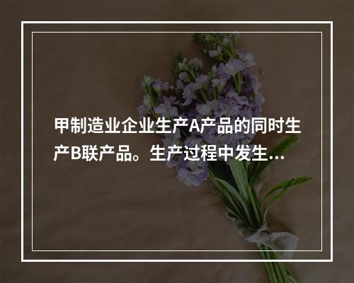 甲制造业企业生产A产品的同时生产B联产品。生产过程中发生联合