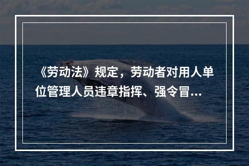 《劳动法》规定，劳动者对用人单位管理人员违章指挥、强令冒险作