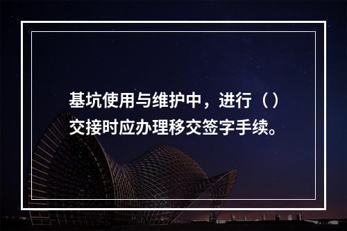 基坑使用与维护中，进行（ ）交接时应办理移交签字手续。