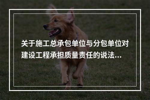 关于施工总承包单位与分包单位对建设工程承担质量责任的说法，正