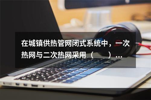 在城镇供热管网闭式系统中，一次热网与二次热网采用（　　）连