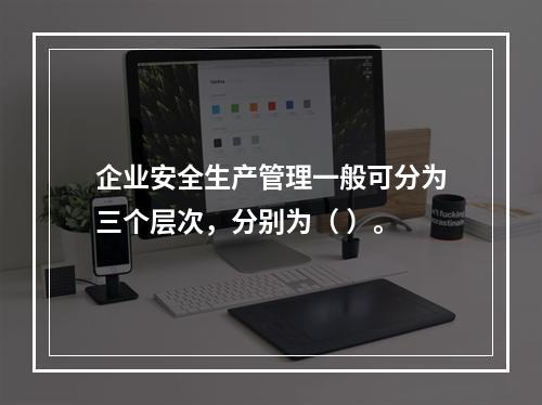 企业安全生产管理一般可分为三个层次，分别为（ ）。