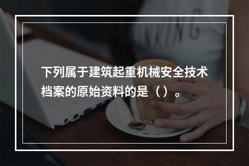 下列属于建筑起重机械安全技术档案的原始资料的是（ ）。