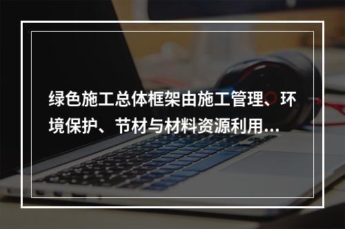 绿色施工总体框架由施工管理、环境保护、节材与材料资源利用、节