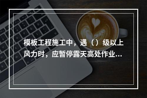 模板工程施工中，遇（ ）级以上风力时，应暂停露天高处作业。