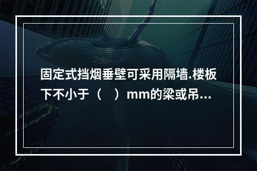 固定式挡烟垂壁可采用隔墙.楼板下不小于（　）mm的梁或吊顶下