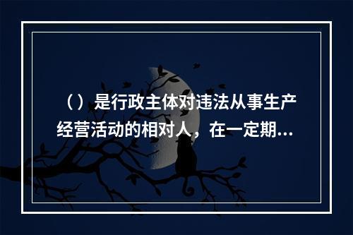 （ ）是行政主体对违法从事生产经营活动的相对人，在一定期限和