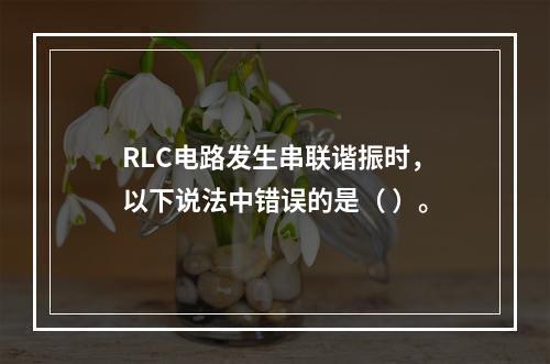 RLC电路发生串联谐振时，以下说法中错误的是（ ）。