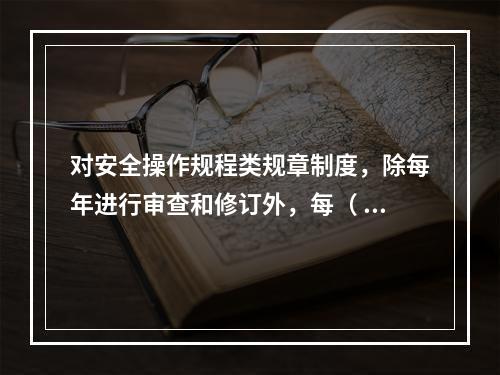 对安全操作规程类规章制度，除每年进行审查和修订外，每（ ）应