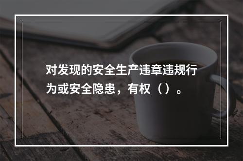 对发现的安全生产违章违规行为或安全隐患，有权（ ）。