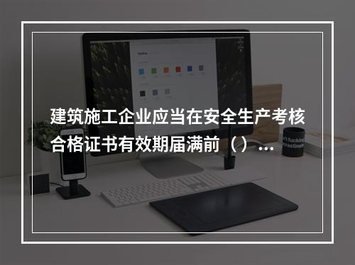 建筑施工企业应当在安全生产考核合格证书有效期届满前（ ）个月