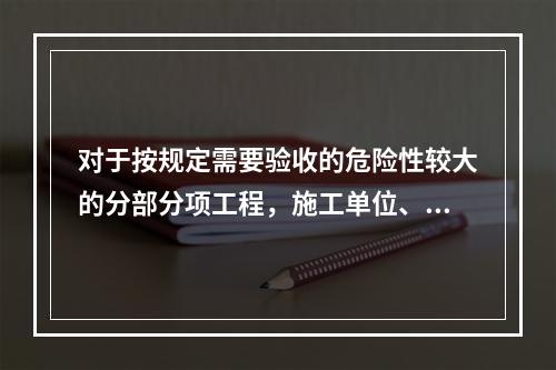 对于按规定需要验收的危险性较大的分部分项工程，施工单位、监理