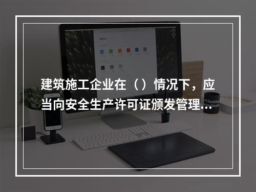 建筑施工企业在（ ）情况下，应当向安全生产许可证颁发管理机关