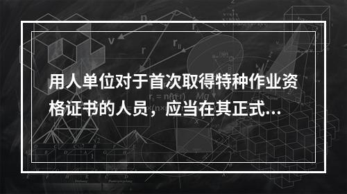 用人单位对于首次取得特种作业资格证书的人员，应当在其正式上岗