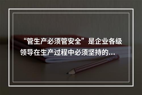 “管生产必须管安全”是企业各级领导在生产过程中必须坚持的原则