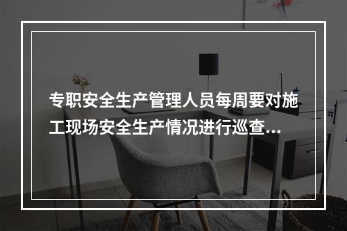 专职安全生产管理人员每周要对施工现场安全生产情况进行巡查，并