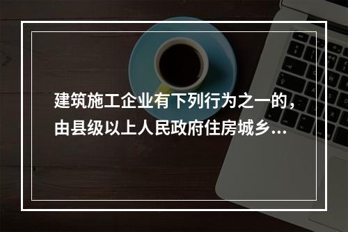 建筑施工企业有下列行为之一的，由县级以上人民政府住房城乡建设