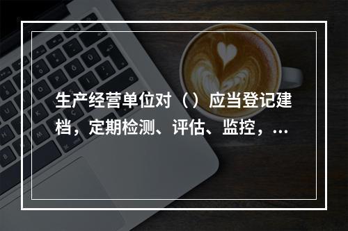 生产经营单位对（ ）应当登记建档，定期检测、评估、监控，并制