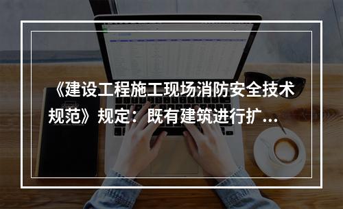 《建设工程施工现场消防安全技术规范》规定：既有建筑进行扩建、