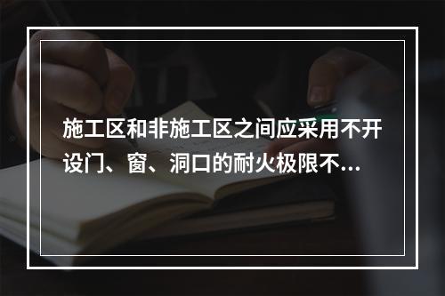 施工区和非施工区之间应采用不开设门、窗、洞口的耐火极限不低于