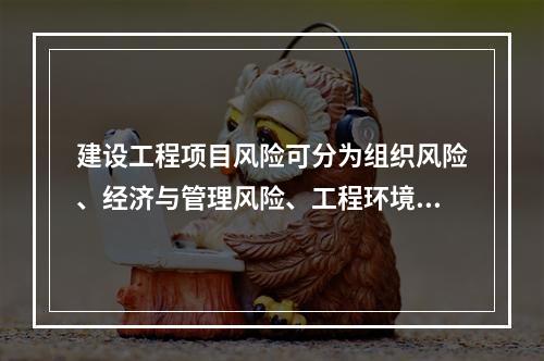 建设工程项目风险可分为组织风险、经济与管理风险、工程环境风险