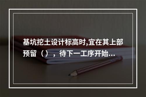 基坑挖土设计标高时,宜在其上部预留（ ），待下一工序开始前继