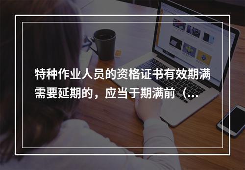 特种作业人员的资格证书有效期满需要延期的，应当于期满前（ ）