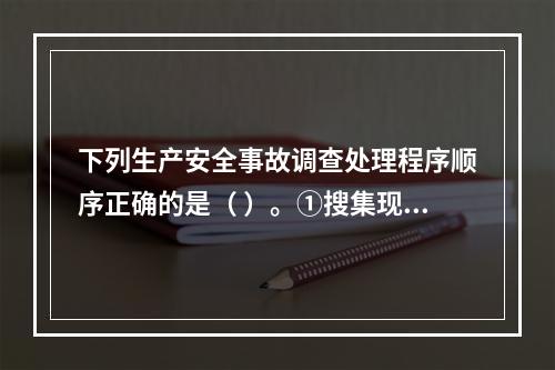 下列生产安全事故调查处理程序顺序正确的是（ ）。①搜集现场物