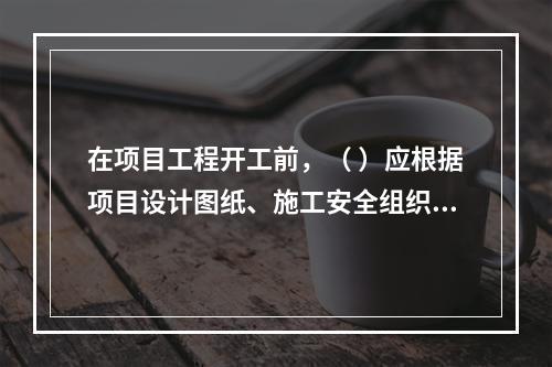 在项目工程开工前，（ ）应根据项目设计图纸、施工安全组织设计